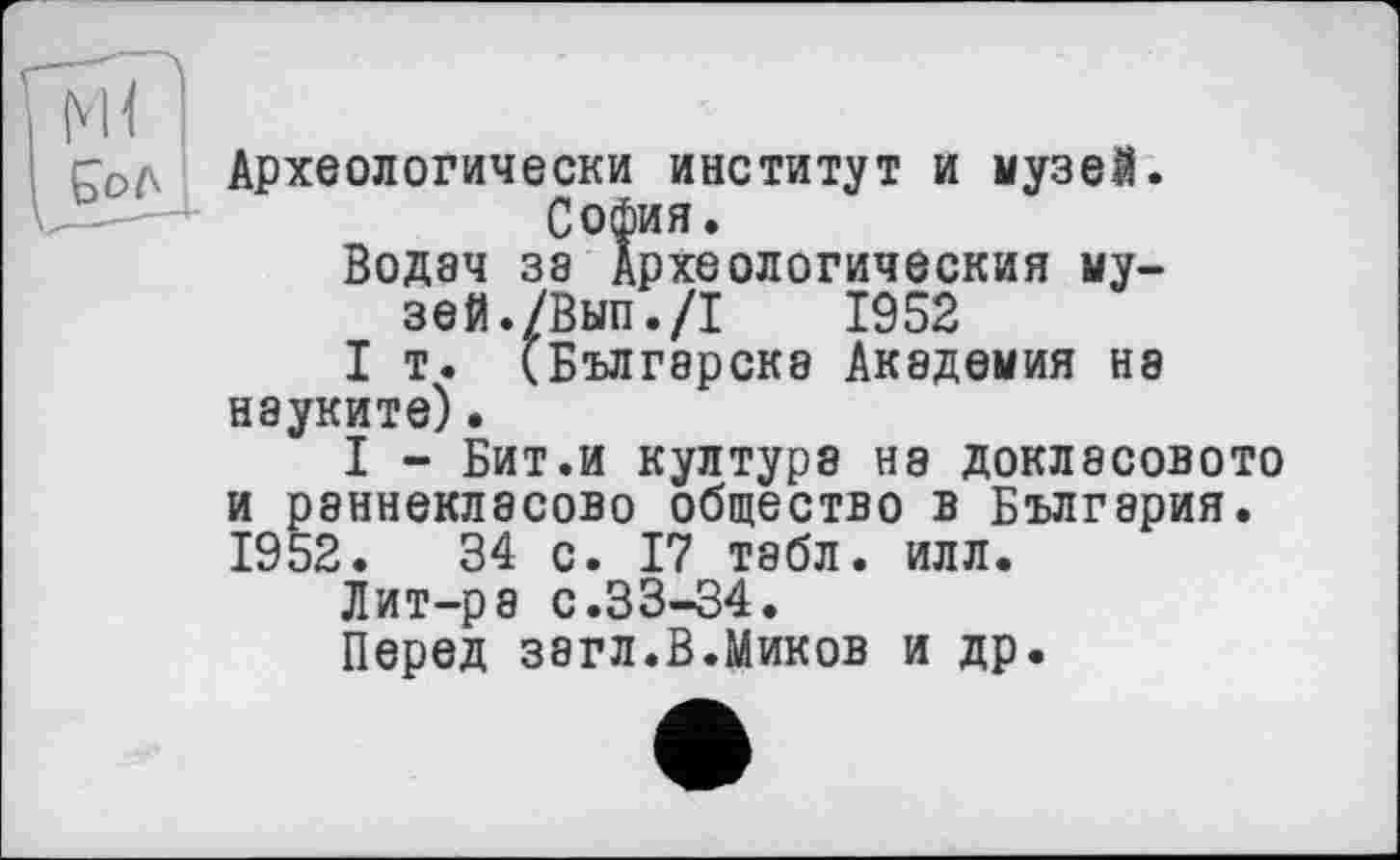 ﻿Код Археологически институт и музей. София.
Водэч 38 Археологический музей. /Вып./I 1952
I т. (Бългэрскв Академия не науките).
I - Бит.и култура ня докласового и раннекласово общество в България. 1952.	34 с. 17 табл. илл.
Лит-р8 с.33-34.
Перед звгл.В.Миков и др.